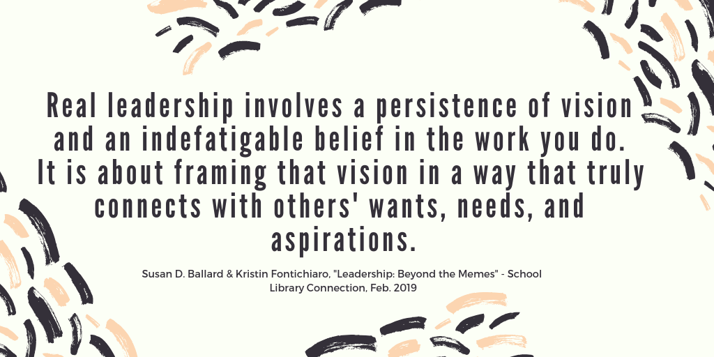 Quote that reads, "Real leadership involves a persistence of vision and an indefatigable belief in the work you do. It is about framing that vision in a way that truly connects with others' wants, needs, and aspirations. Susan D. Ballard and Kristin Fontichiaro, "Leadership: Beyond the Memes." School Library Connection, February 2019"